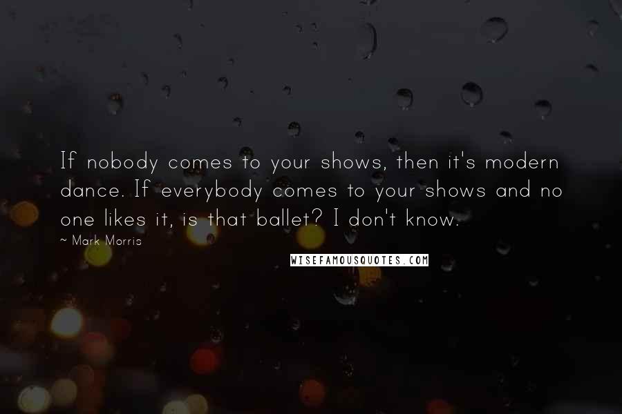 Mark Morris Quotes: If nobody comes to your shows, then it's modern dance. If everybody comes to your shows and no one likes it, is that ballet? I don't know.