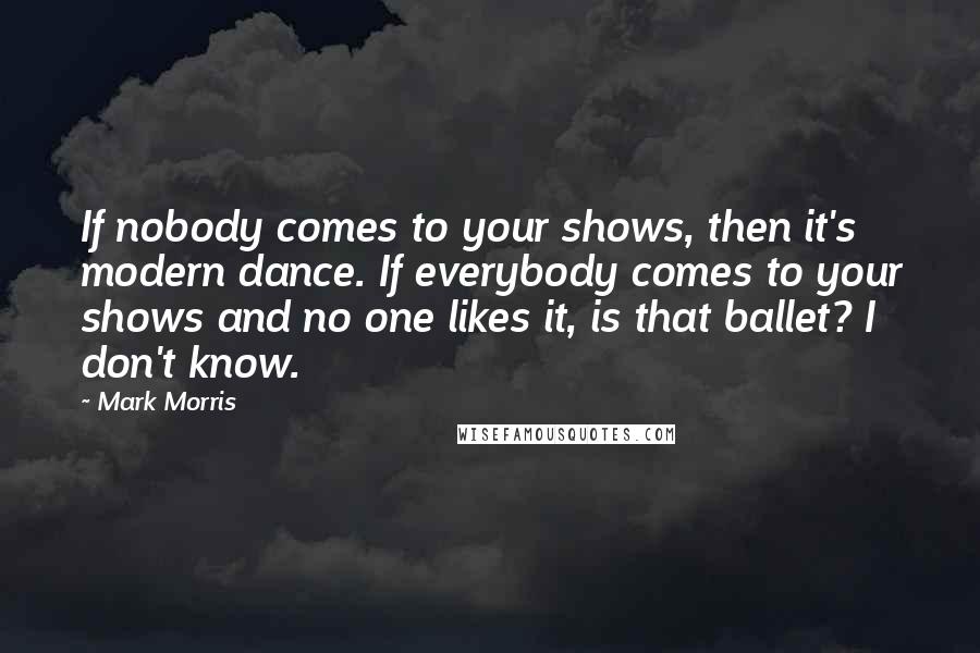 Mark Morris Quotes: If nobody comes to your shows, then it's modern dance. If everybody comes to your shows and no one likes it, is that ballet? I don't know.