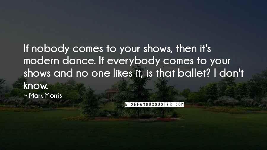 Mark Morris Quotes: If nobody comes to your shows, then it's modern dance. If everybody comes to your shows and no one likes it, is that ballet? I don't know.