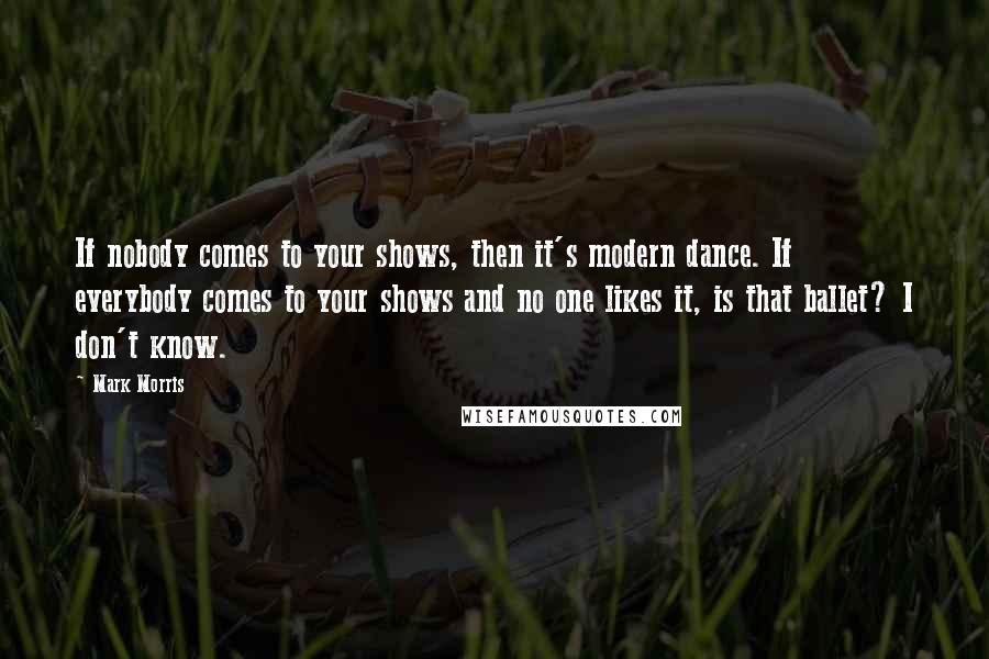 Mark Morris Quotes: If nobody comes to your shows, then it's modern dance. If everybody comes to your shows and no one likes it, is that ballet? I don't know.