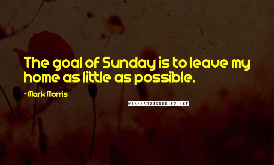Mark Morris Quotes: The goal of Sunday is to leave my home as little as possible.