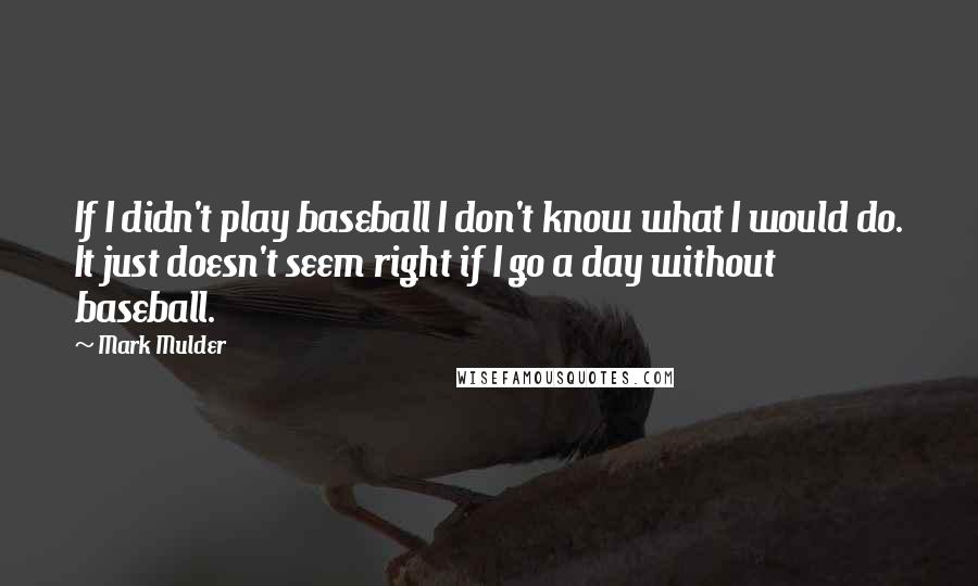 Mark Mulder Quotes: If I didn't play baseball I don't know what I would do. It just doesn't seem right if I go a day without baseball.