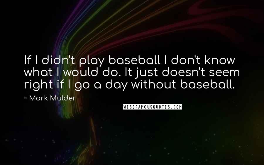 Mark Mulder Quotes: If I didn't play baseball I don't know what I would do. It just doesn't seem right if I go a day without baseball.