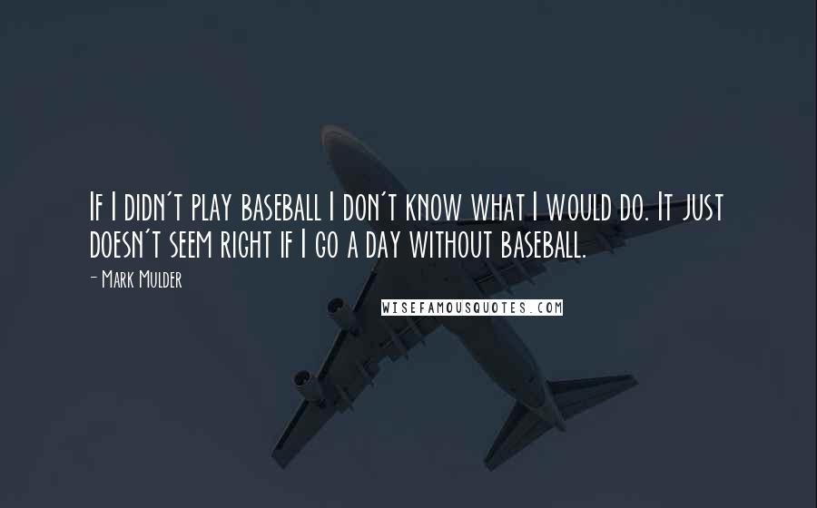 Mark Mulder Quotes: If I didn't play baseball I don't know what I would do. It just doesn't seem right if I go a day without baseball.