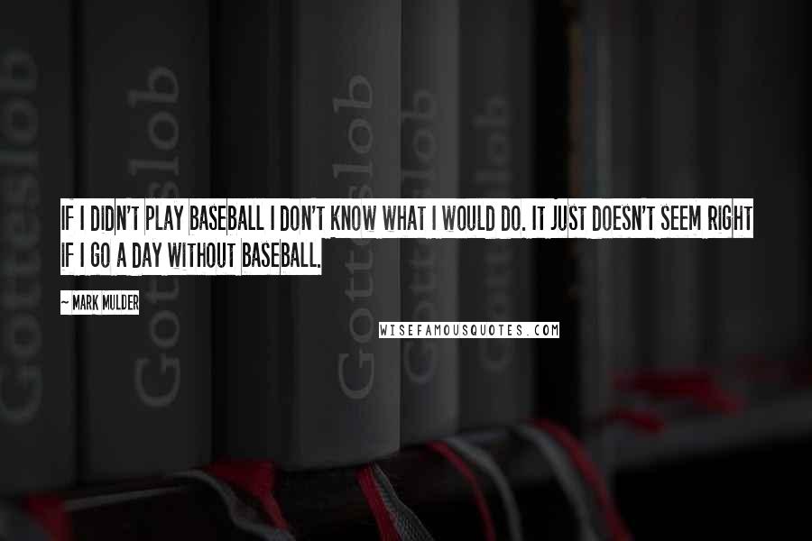 Mark Mulder Quotes: If I didn't play baseball I don't know what I would do. It just doesn't seem right if I go a day without baseball.