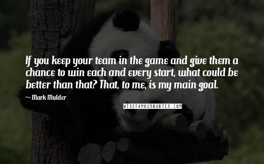 Mark Mulder Quotes: If you keep your team in the game and give them a chance to win each and every start, what could be better than that? That, to me, is my main goal.