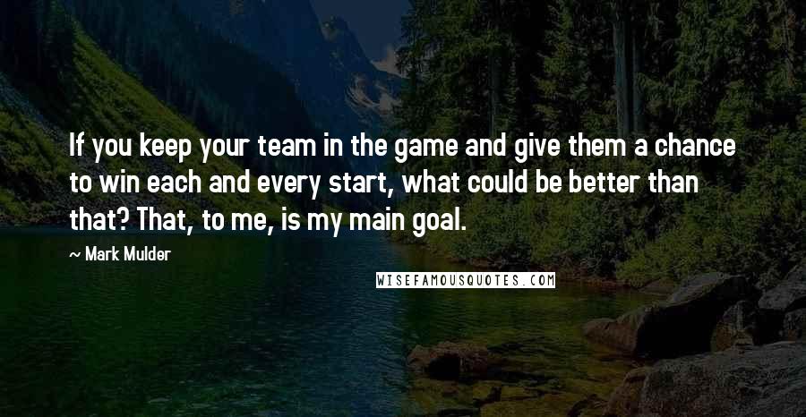 Mark Mulder Quotes: If you keep your team in the game and give them a chance to win each and every start, what could be better than that? That, to me, is my main goal.