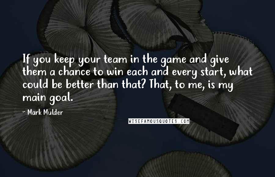 Mark Mulder Quotes: If you keep your team in the game and give them a chance to win each and every start, what could be better than that? That, to me, is my main goal.