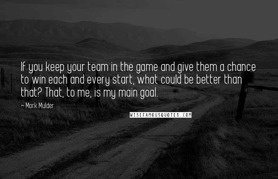 Mark Mulder Quotes: If you keep your team in the game and give them a chance to win each and every start, what could be better than that? That, to me, is my main goal.