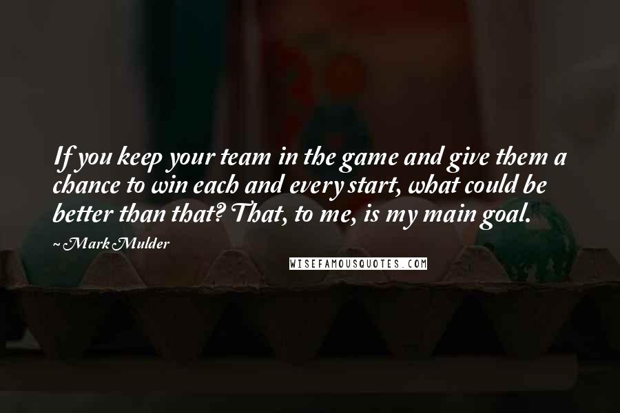 Mark Mulder Quotes: If you keep your team in the game and give them a chance to win each and every start, what could be better than that? That, to me, is my main goal.