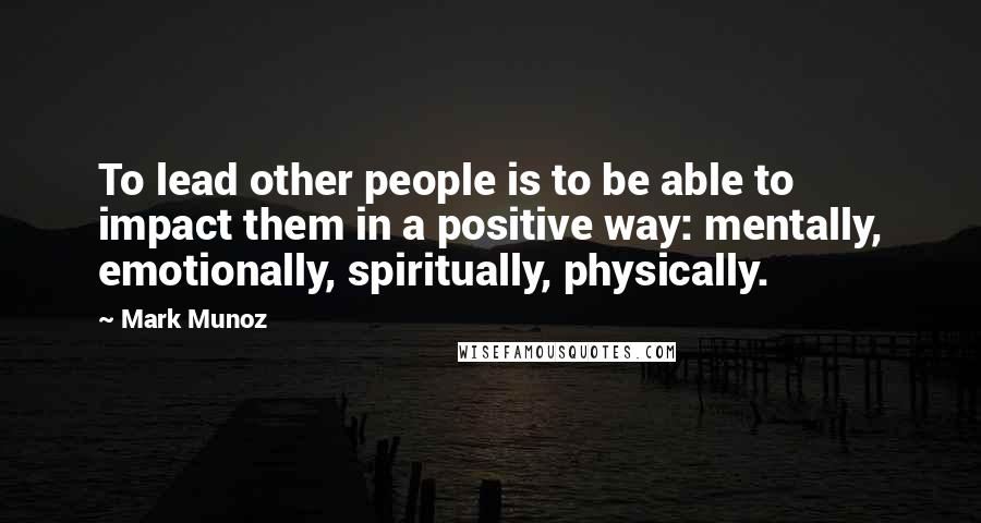 Mark Munoz Quotes: To lead other people is to be able to impact them in a positive way: mentally, emotionally, spiritually, physically.