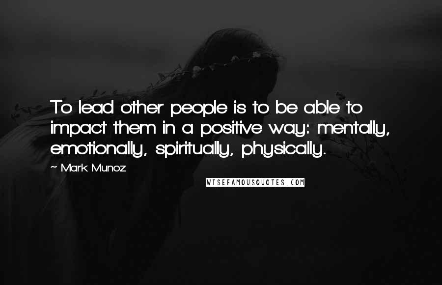 Mark Munoz Quotes: To lead other people is to be able to impact them in a positive way: mentally, emotionally, spiritually, physically.