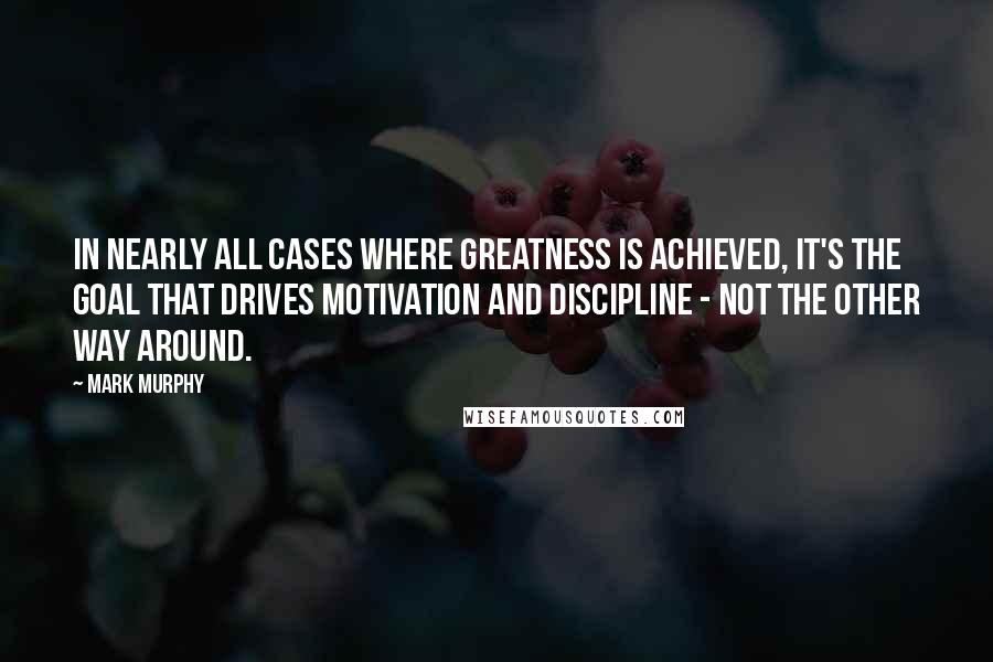 Mark Murphy Quotes: In nearly all cases where greatness is achieved, it's the goal that drives motivation and discipline - not the other way around.