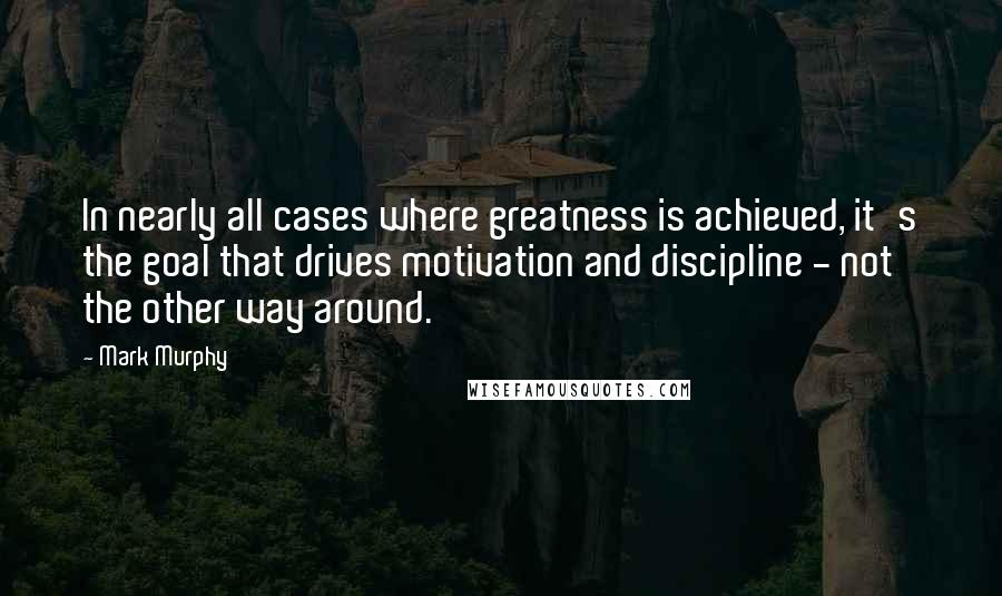 Mark Murphy Quotes: In nearly all cases where greatness is achieved, it's the goal that drives motivation and discipline - not the other way around.