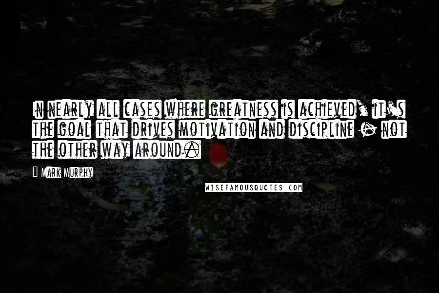 Mark Murphy Quotes: In nearly all cases where greatness is achieved, it's the goal that drives motivation and discipline - not the other way around.