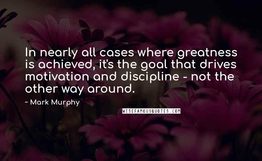 Mark Murphy Quotes: In nearly all cases where greatness is achieved, it's the goal that drives motivation and discipline - not the other way around.