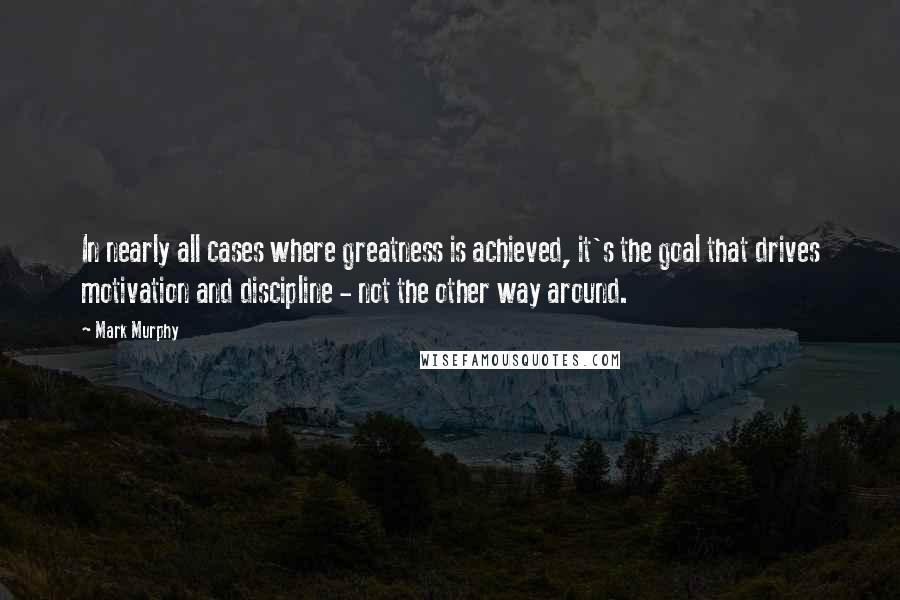 Mark Murphy Quotes: In nearly all cases where greatness is achieved, it's the goal that drives motivation and discipline - not the other way around.