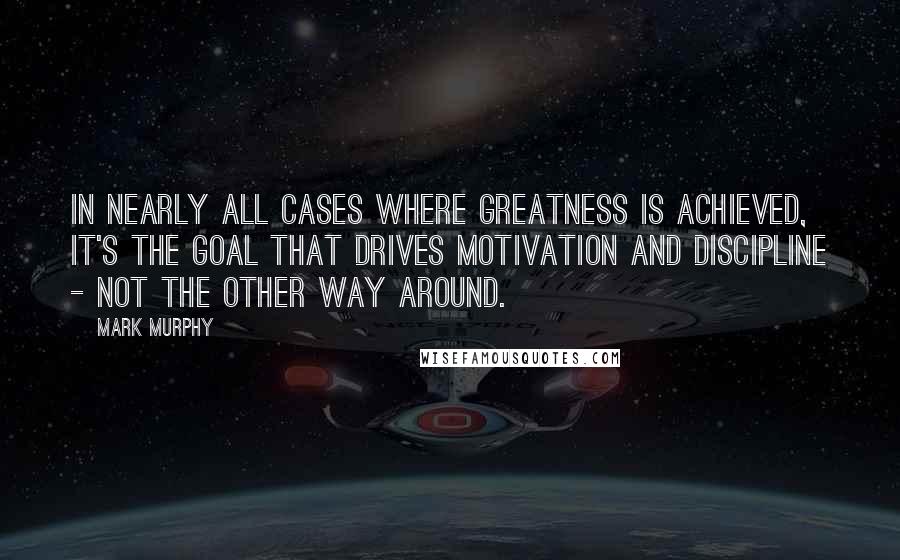 Mark Murphy Quotes: In nearly all cases where greatness is achieved, it's the goal that drives motivation and discipline - not the other way around.