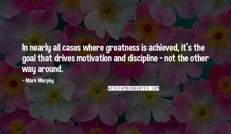 Mark Murphy Quotes: In nearly all cases where greatness is achieved, it's the goal that drives motivation and discipline - not the other way around.