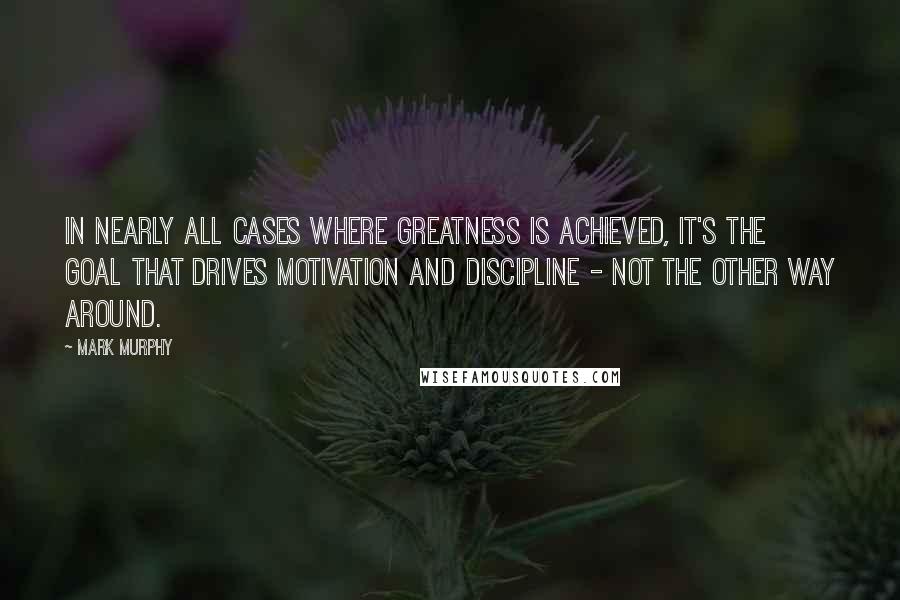 Mark Murphy Quotes: In nearly all cases where greatness is achieved, it's the goal that drives motivation and discipline - not the other way around.