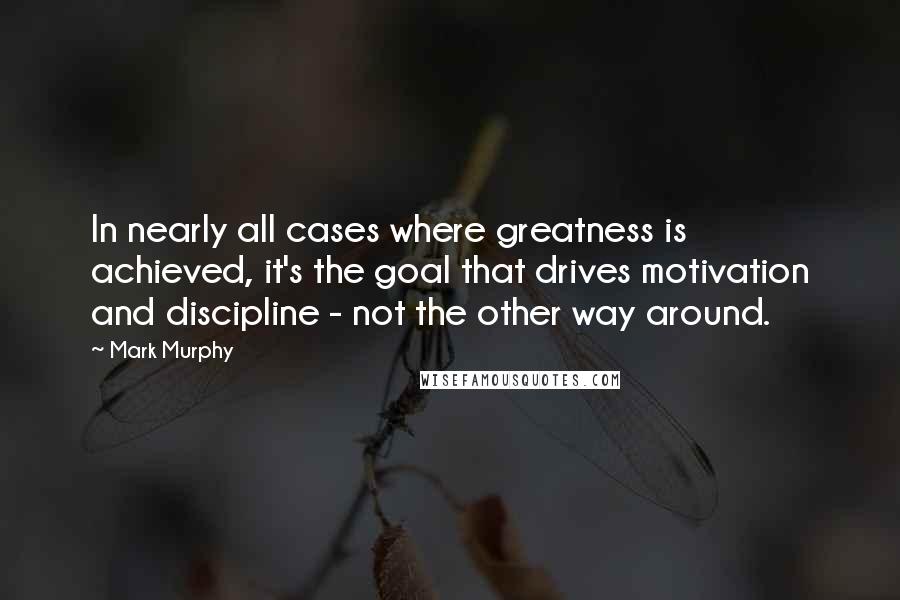 Mark Murphy Quotes: In nearly all cases where greatness is achieved, it's the goal that drives motivation and discipline - not the other way around.