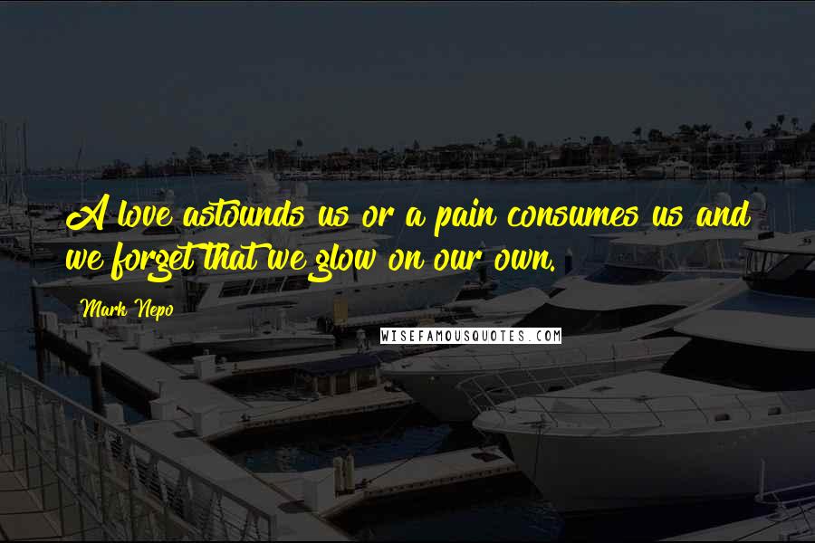 Mark Nepo Quotes: A love astounds us or a pain consumes us and we forget that we glow on our own.