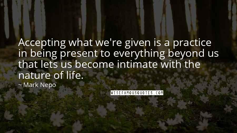 Mark Nepo Quotes: Accepting what we're given is a practice in being present to everything beyond us that lets us become intimate with the nature of life.