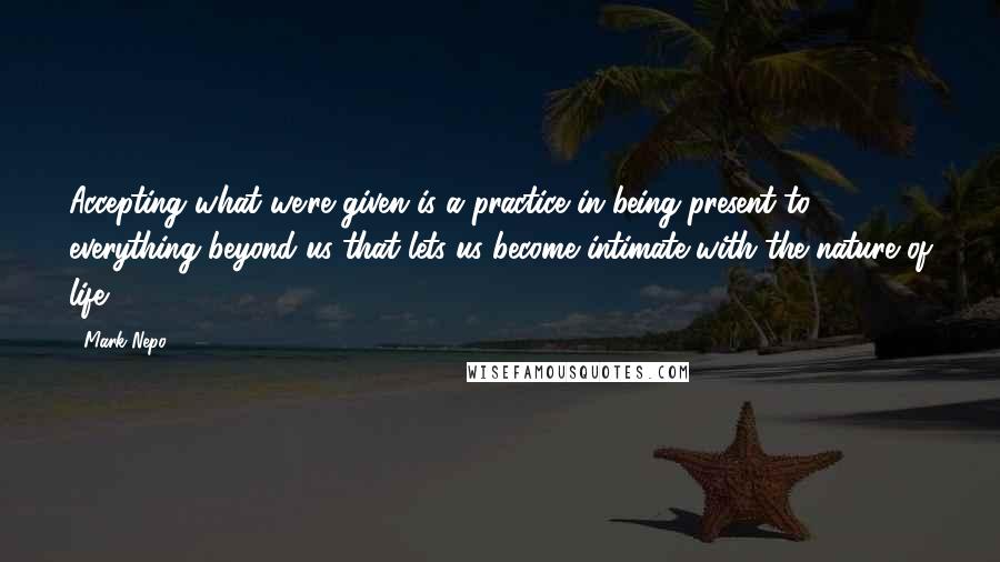 Mark Nepo Quotes: Accepting what we're given is a practice in being present to everything beyond us that lets us become intimate with the nature of life.