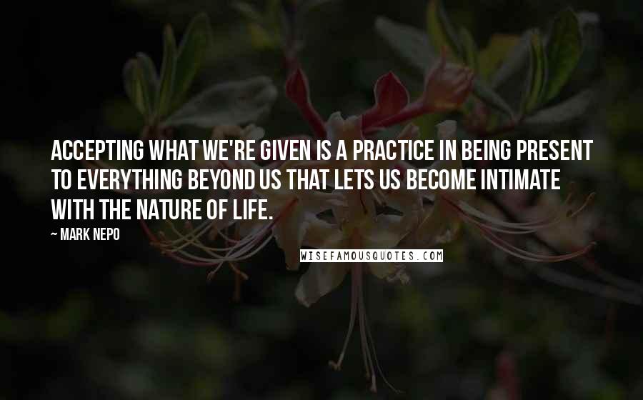 Mark Nepo Quotes: Accepting what we're given is a practice in being present to everything beyond us that lets us become intimate with the nature of life.