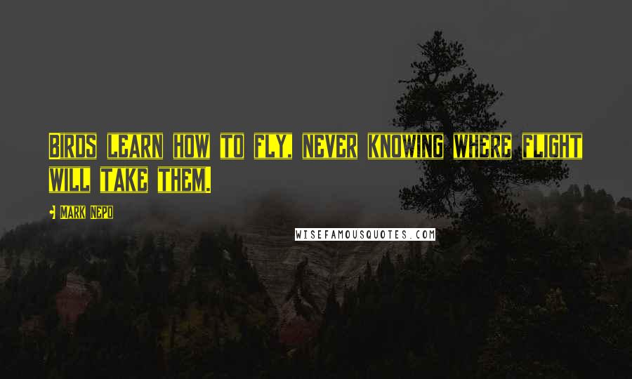 Mark Nepo Quotes: Birds learn how to fly, never knowing where flight will take them.