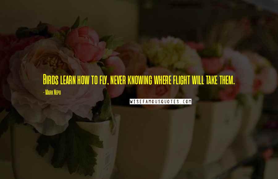 Mark Nepo Quotes: Birds learn how to fly, never knowing where flight will take them.