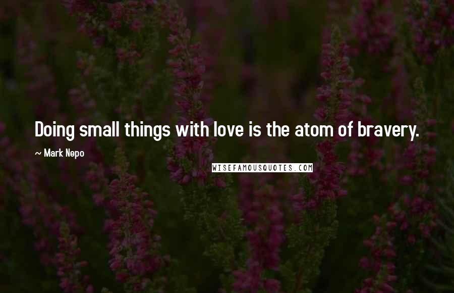 Mark Nepo Quotes: Doing small things with love is the atom of bravery.