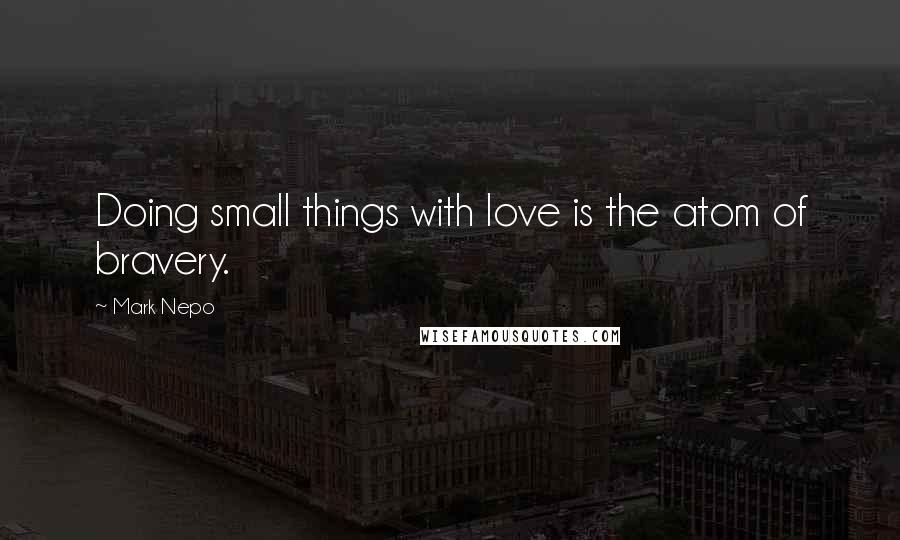 Mark Nepo Quotes: Doing small things with love is the atom of bravery.