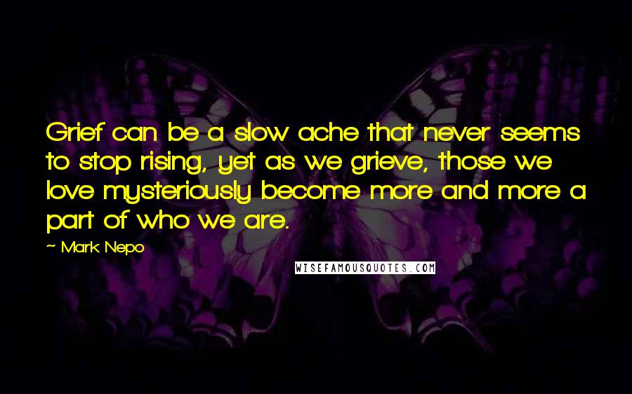 Mark Nepo Quotes: Grief can be a slow ache that never seems to stop rising, yet as we grieve, those we love mysteriously become more and more a part of who we are.