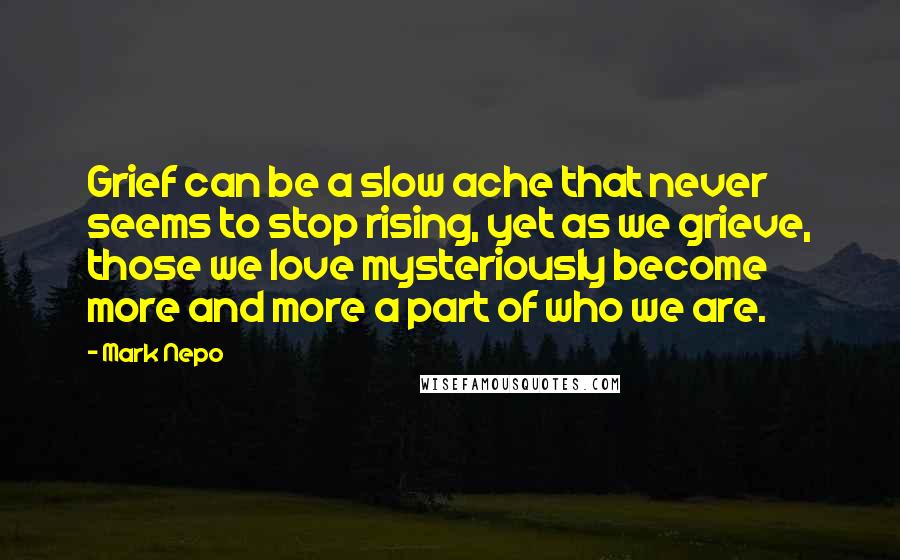 Mark Nepo Quotes: Grief can be a slow ache that never seems to stop rising, yet as we grieve, those we love mysteriously become more and more a part of who we are.