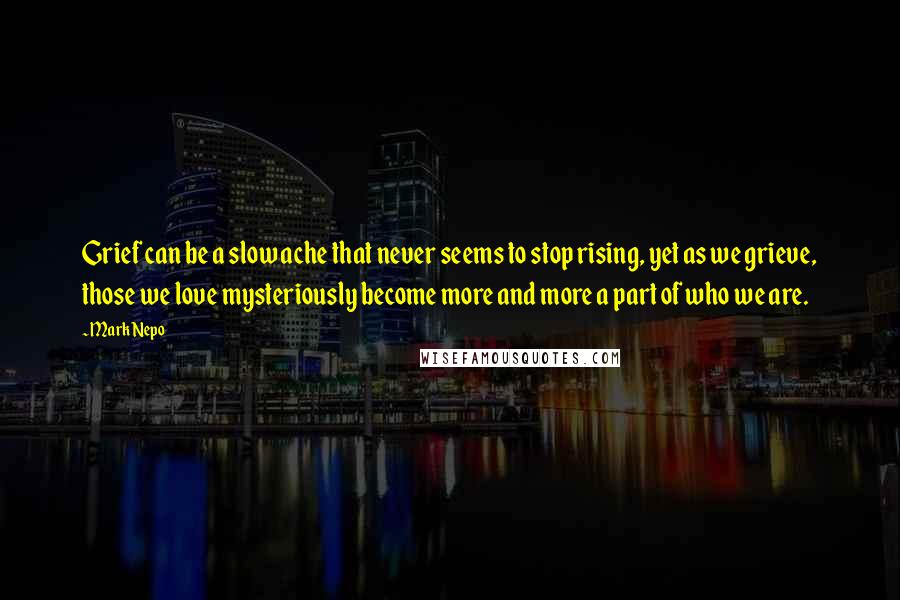 Mark Nepo Quotes: Grief can be a slow ache that never seems to stop rising, yet as we grieve, those we love mysteriously become more and more a part of who we are.