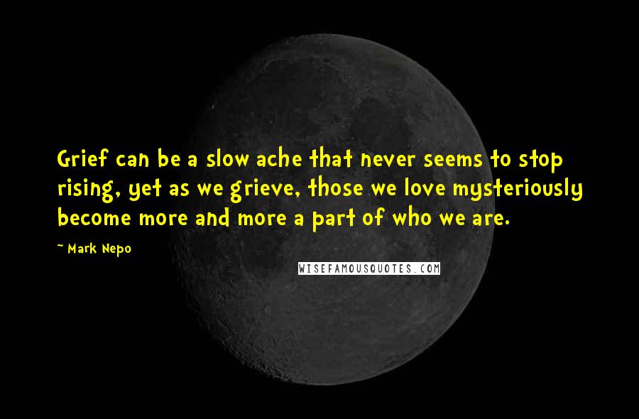 Mark Nepo Quotes: Grief can be a slow ache that never seems to stop rising, yet as we grieve, those we love mysteriously become more and more a part of who we are.