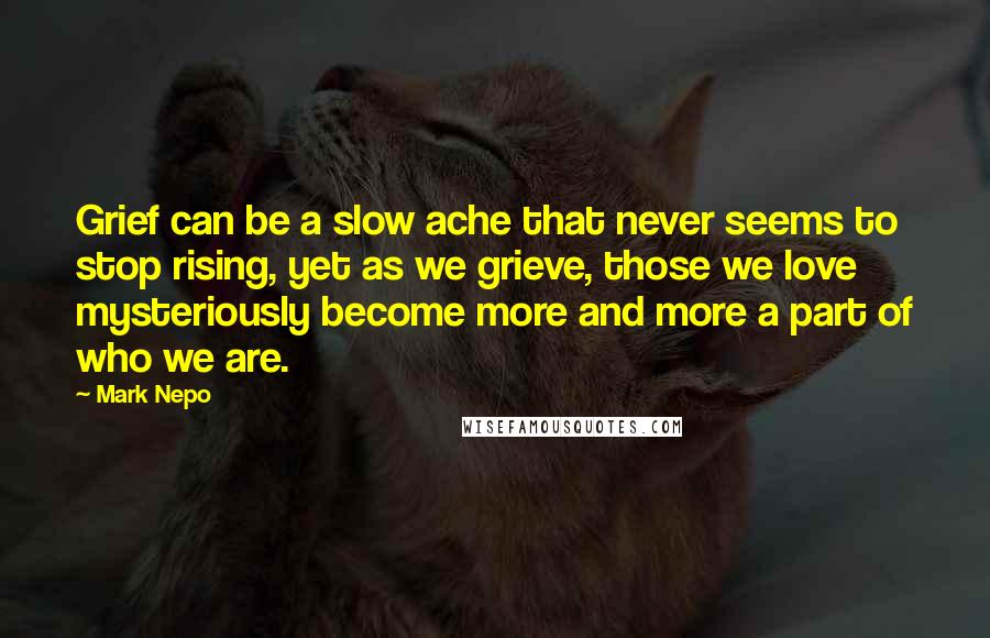 Mark Nepo Quotes: Grief can be a slow ache that never seems to stop rising, yet as we grieve, those we love mysteriously become more and more a part of who we are.