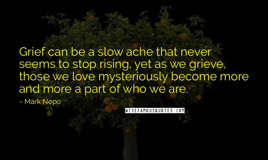 Mark Nepo Quotes: Grief can be a slow ache that never seems to stop rising, yet as we grieve, those we love mysteriously become more and more a part of who we are.