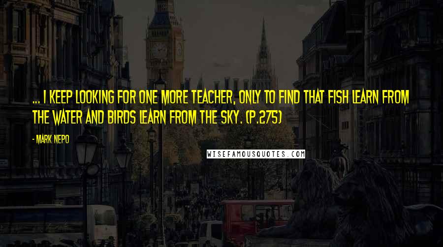 Mark Nepo Quotes: ... I keep looking for one more teacher, only to find that fish learn from the water and birds learn from the sky. (p.275)