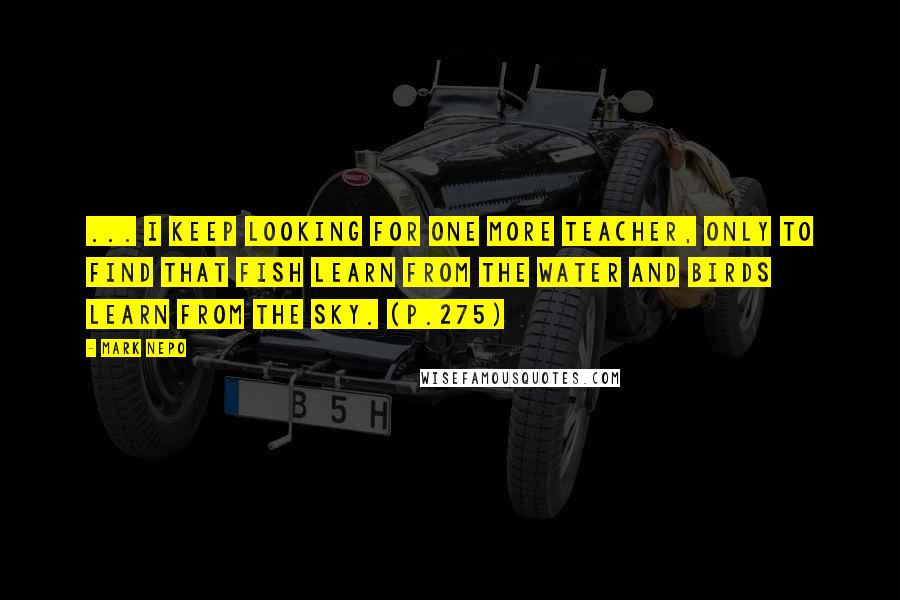 Mark Nepo Quotes: ... I keep looking for one more teacher, only to find that fish learn from the water and birds learn from the sky. (p.275)