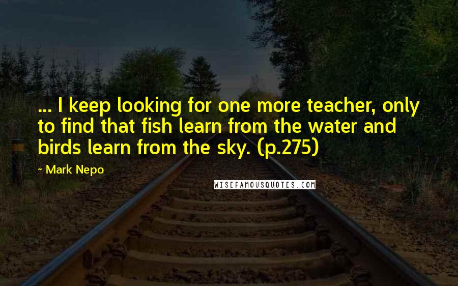 Mark Nepo Quotes: ... I keep looking for one more teacher, only to find that fish learn from the water and birds learn from the sky. (p.275)