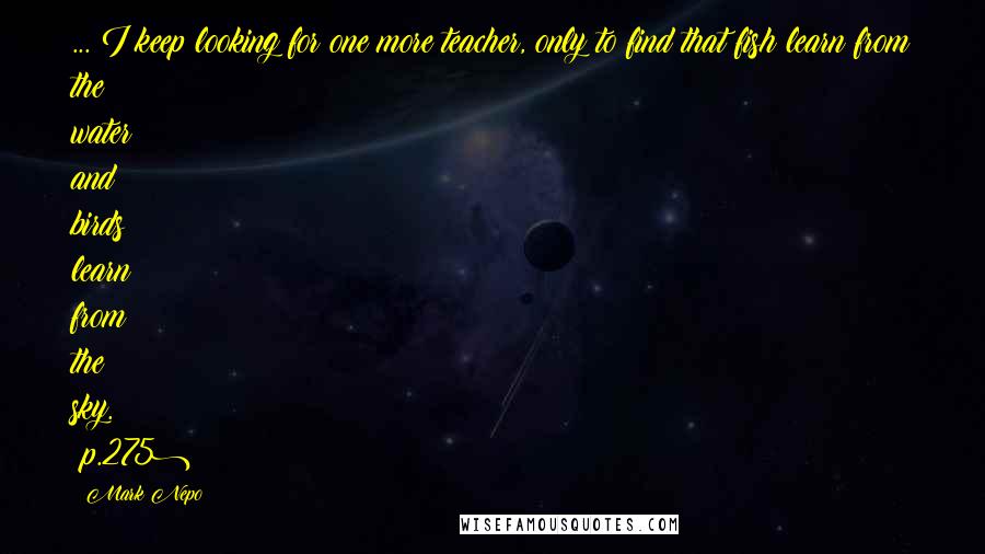 Mark Nepo Quotes: ... I keep looking for one more teacher, only to find that fish learn from the water and birds learn from the sky. (p.275)