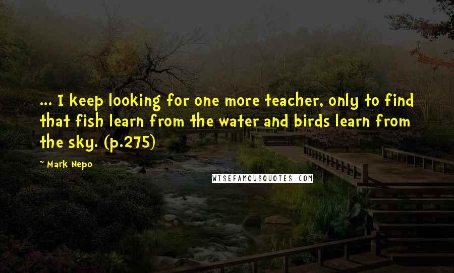 Mark Nepo Quotes: ... I keep looking for one more teacher, only to find that fish learn from the water and birds learn from the sky. (p.275)