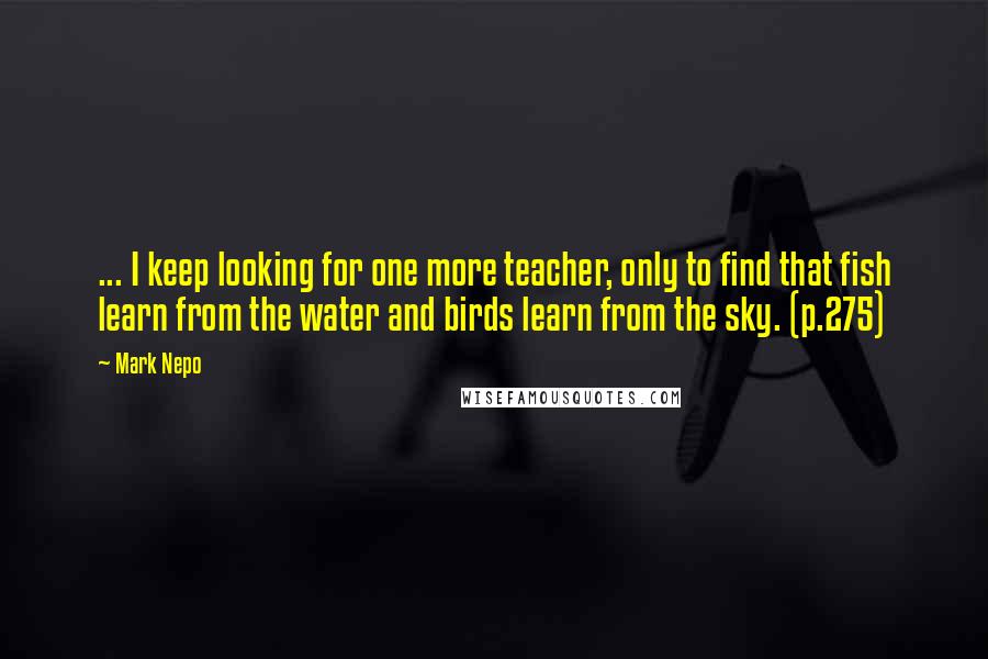 Mark Nepo Quotes: ... I keep looking for one more teacher, only to find that fish learn from the water and birds learn from the sky. (p.275)