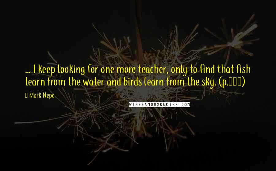 Mark Nepo Quotes: ... I keep looking for one more teacher, only to find that fish learn from the water and birds learn from the sky. (p.275)