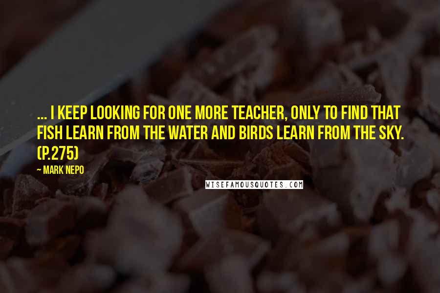 Mark Nepo Quotes: ... I keep looking for one more teacher, only to find that fish learn from the water and birds learn from the sky. (p.275)