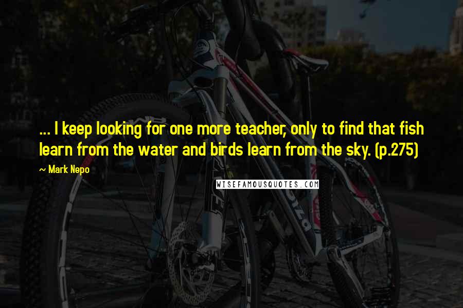 Mark Nepo Quotes: ... I keep looking for one more teacher, only to find that fish learn from the water and birds learn from the sky. (p.275)