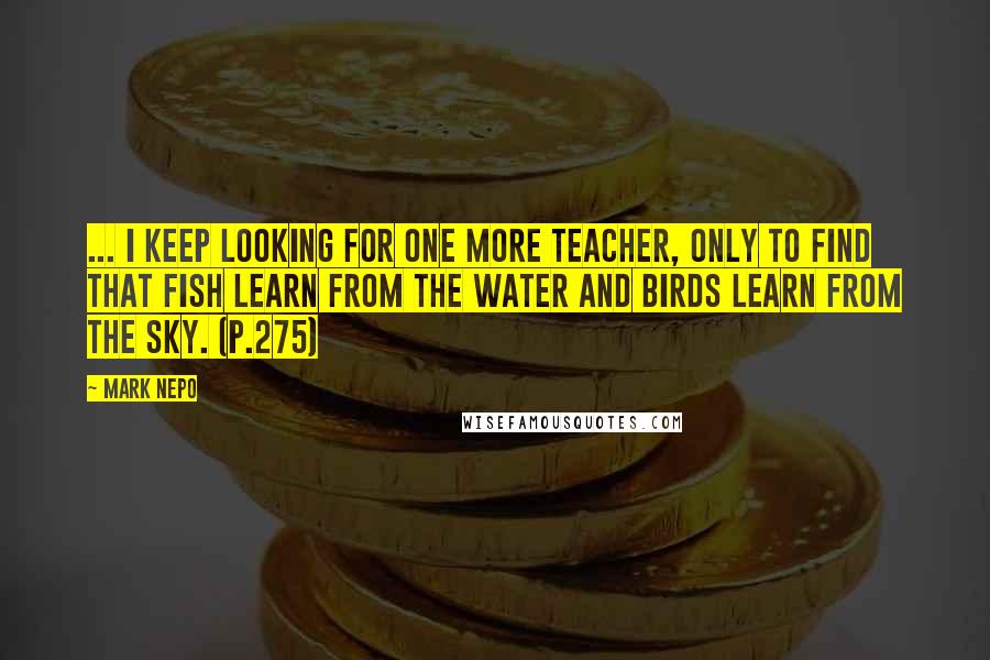 Mark Nepo Quotes: ... I keep looking for one more teacher, only to find that fish learn from the water and birds learn from the sky. (p.275)