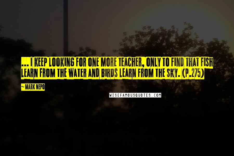 Mark Nepo Quotes: ... I keep looking for one more teacher, only to find that fish learn from the water and birds learn from the sky. (p.275)